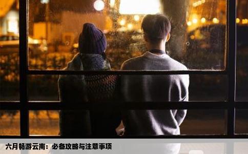 六月畅游云南：必备攻略与注意事项