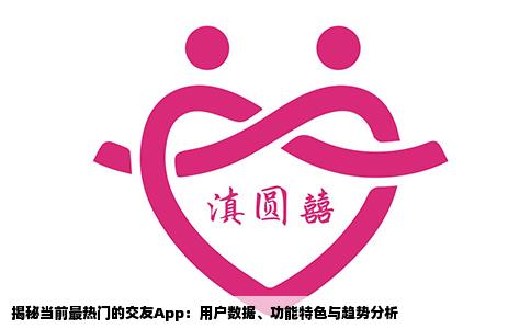 揭秘当前最热门的交友App：用户数据、功能特色与趋势分析