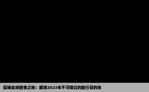 探秘全球新奇之地：解锁2023年不可错过的旅行目的地
