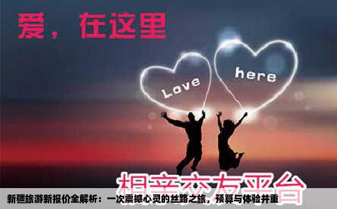 新疆旅游新报价全解析：一次震撼心灵的丝路之旅，预算与体验并重