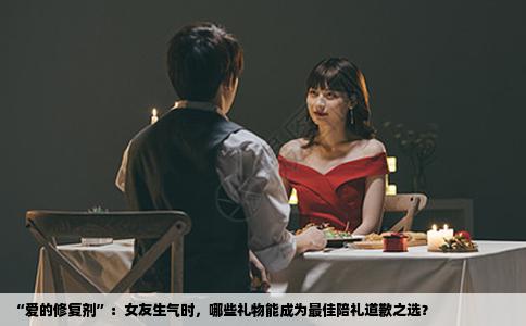 “爱的修复剂”：女友生气时，哪些礼物能成为最佳陪礼道歉之选？