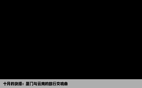 十月的抉择：厦门与云南的旅行交响曲