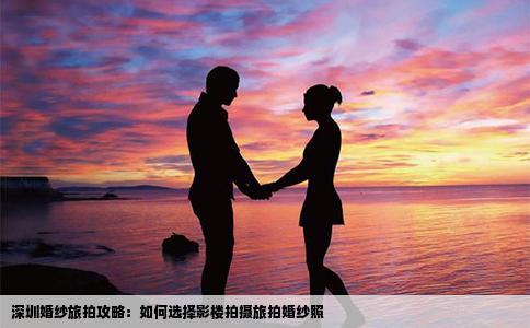 深圳婚纱旅拍攻略：如何选择影楼拍摄旅拍婚纱照