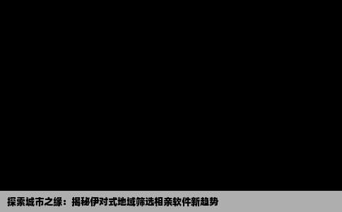 探索城市之缘：揭秘伊对式地域筛选相亲软件新趋势