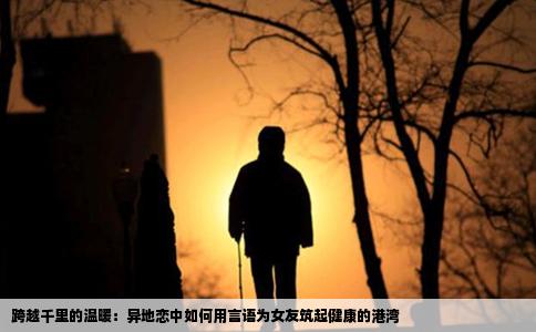跨越千里的温暖：异地恋中如何用言语为女友筑起健康的港湾
